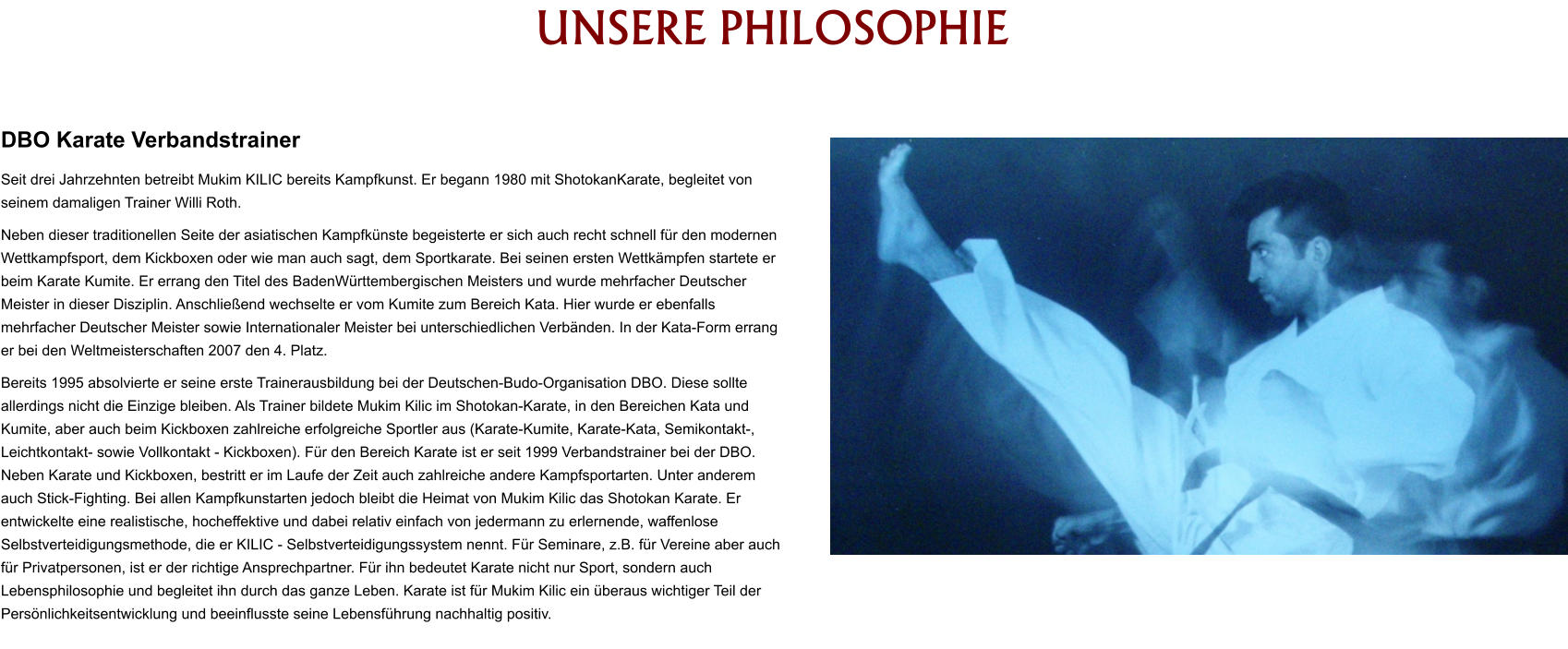 HISTORY UNSERE PHILOSOPHIE   DBO Karate Verbandstrainer Seit drei Jahrzehnten betreibt Mukim KILIC bereits Kampfkunst. Er begann 1980 mit ShotokanKarate, begleitet von seinem damaligen Trainer Willi Roth. Neben dieser traditionellen Seite der asiatischen Kampfkünste begeisterte er sich auch recht schnell für den modernen Wettkampfsport, dem Kickboxen oder wie man auch sagt, dem Sportkarate. Bei seinen ersten Wettkämpfen startete er beim Karate Kumite. Er errang den Titel des BadenWürttembergischen Meisters und wurde mehrfacher Deutscher Meister in dieser Disziplin. Anschließend wechselte er vom Kumite zum Bereich Kata. Hier wurde er ebenfalls mehrfacher Deutscher Meister sowie Internationaler Meister bei unterschiedlichen Verbänden. In der Kata-Form errang er bei den Weltmeisterschaften 2007 den 4. Platz. Bereits 1995 absolvierte er seine erste Trainerausbildung bei der Deutschen-Budo-Organisation DBO. Diese sollte allerdings nicht die Einzige bleiben. Als Trainer bildete Mukim Kilic im Shotokan-Karate, in den Bereichen Kata und Kumite, aber auch beim Kickboxen zahlreiche erfolgreiche Sportler aus (Karate-Kumite, Karate-Kata, Semikontakt-, Leichtkontakt- sowie Vollkontakt - Kickboxen). Für den Bereich Karate ist er seit 1999 Verbandstrainer bei der DBO. Neben Karate und Kickboxen, bestritt er im Laufe der Zeit auch zahlreiche andere Kampfsportarten. Unter anderem auch Stick-Fighting. Bei allen Kampfkunstarten jedoch bleibt die Heimat von Mukim Kilic das Shotokan Karate. Er entwickelte eine realistische, hocheffektive und dabei relativ einfach von jedermann zu erlernende, waffenlose Selbstverteidigungsmethode, die er KILIC - Selbstverteidigungssystem nennt. Für Seminare, z.B. für Vereine aber auch für Privatpersonen, ist er der richtige Ansprechpartner. Für ihn bedeutet Karate nicht nur Sport, sondern auch Lebensphilosophie und begleitet ihn durch das ganze Leben. Karate ist für Mukim Kilic ein überaus wichtiger Teil der Persönlichkeitsentwicklung und beeinflusste seine Lebensführung nachhaltig positiv.