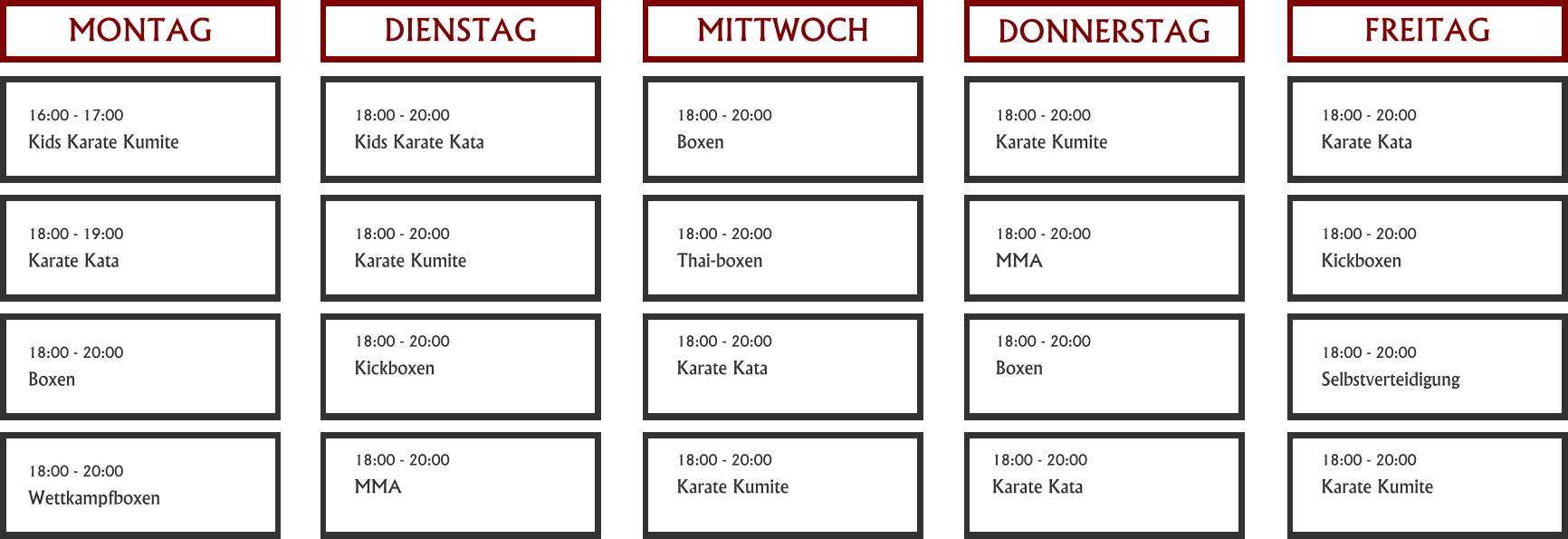 MONTAG   DIENSTAG   MITTWOCH   DONNERSTAG   FREITAG   16:00 - 17:00 Kids Karate Kumite   18:00 - 19:00 Karate Kata   18:00 - 20:00 Boxen   18:00 - 20:00 Wettkampfboxen   18:00 - 20:00 Kids Karate Kata   18:00 - 20:00 Karate Kumite   18:00 - 20:00 Kickboxen   18:00 - 20:00 MMA   18:00 - 20:00 Boxen   18:00 - 20:00 Karate Kumite   18:00 - 20:00 Karate Kata   18:00 - 20:00 Thai-boxen   18:00 - 20:00 Karate Kata   18:00 - 20:00 Karate Kumite   18:00 - 20:00 MMA   18:00 - 20:00 Boxen   18:00 - 20:00 Karate Kata   18:00 - 20:00 Kickboxen   18:00 - 20:00 Selbstverteidigung   18:00 - 20:00 Karate Kumite