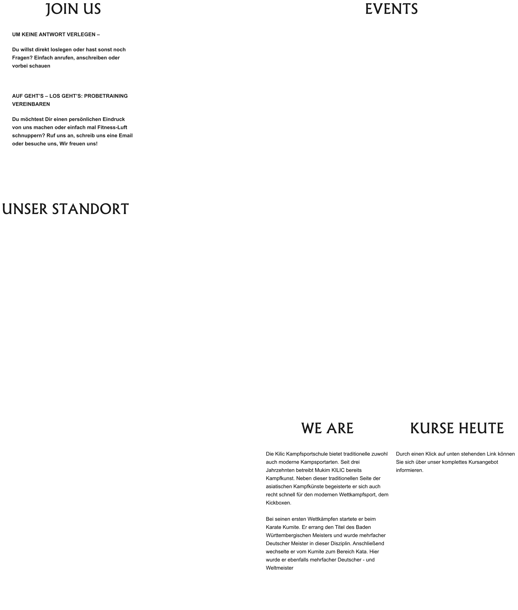 JOIN US  UM KEINE ANTWORT VERLEGEN – Du willst direkt loslegen oder hast sonst noch Fragen? Einfach anrufen, anschreiben oder vorbei schauen  AUF GEHT’S – LOS GEHT’S: PROBETRAINING VEREINBAREN Du möchtest Dir einen persönlichen Eindruck von uns machen oder einfach mal Fitness-Luft schnuppern? Ruf uns an, schreib uns eine Email oder besuche uns, Wir freuen uns! EVENTS  UNSER STANDORT  WE ARE  Die Kilic Kampfsportschule bietet traditionelle zuwohl auch moderne Kampsportarten. Seit drei Jahrzehnten betreibt Mukim KILIC bereits Kampfkunst. Neben dieser traditionellen Seite der asiatischen Kampfkünste begeisterte er sich auch recht schnell für den modernen Wettkampfsport, dem Kickboxen.   Bei seinen ersten Wettkämpfen startete er beim Karate Kumite. Er errang den Titel des Baden Württembergischen Meisters und wurde mehrfacher Deutscher Meister in dieser Disziplin. Anschließend wechselte er vom Kumite zum Bereich Kata. Hier wurde er ebenfalls mehrfacher Deutscher - und Weltmeister  KURSE HEUTE  Durch einen Klick auf unten stehenden Link können Sie sich über unser komplettes Kursangebot informieren.