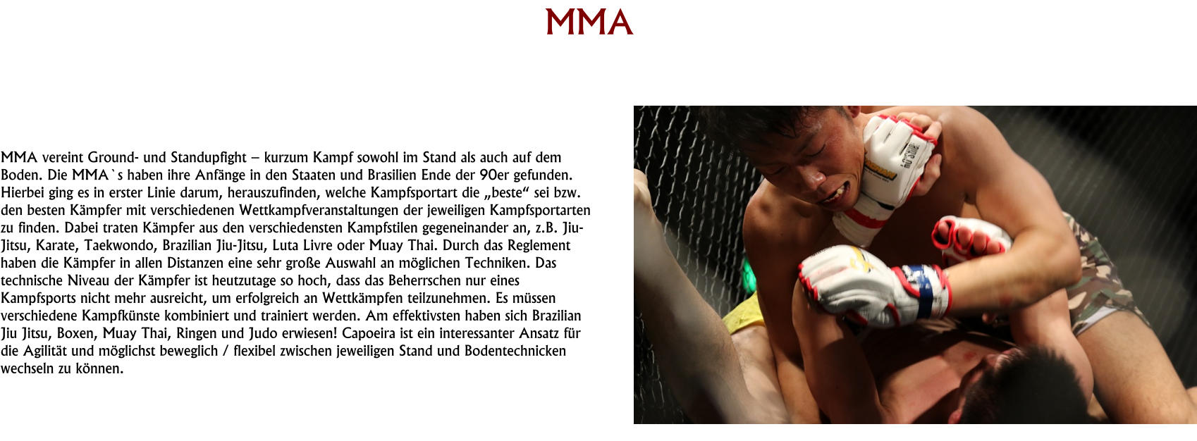HISTORY MMA     MMA vereint Ground- und Standupfight – kurzum Kampf sowohl im Stand als auch auf dem Boden. Die MMA`s haben ihre Anfänge in den Staaten und Brasilien Ende der 90er gefunden. Hierbei ging es in erster Linie darum, herauszufinden, welche Kampfsportart die „beste“ sei bzw. den besten Kämpfer mit verschiedenen Wettkampfveranstaltungen der jeweiligen Kampfsportarten zu finden. Dabei traten Kämpfer aus den verschiedensten Kampfstilen gegeneinander an, z.B. Jiu-Jitsu, Karate, Taekwondo, Brazilian Jiu-Jitsu, Luta Livre oder Muay Thai. Durch das Reglement haben die Kämpfer in allen Distanzen eine sehr große Auswahl an möglichen Techniken. Das technische Niveau der Kämpfer ist heutzutage so hoch, dass das Beherrschen nur eines Kampfsports nicht mehr ausreicht, um erfolgreich an Wettkämpfen teilzunehmen. Es müssen verschiedene Kampfkünste kombiniert und trainiert werden. Am effektivsten haben sich Brazilian Jiu Jitsu, Boxen, Muay Thai, Ringen und Judo erwiesen! Capoeira ist ein interessanter Ansatz für die Agilität und möglichst beweglich / flexibel zwischen jeweiligen Stand und Bodentechnicken wechseln zu können.