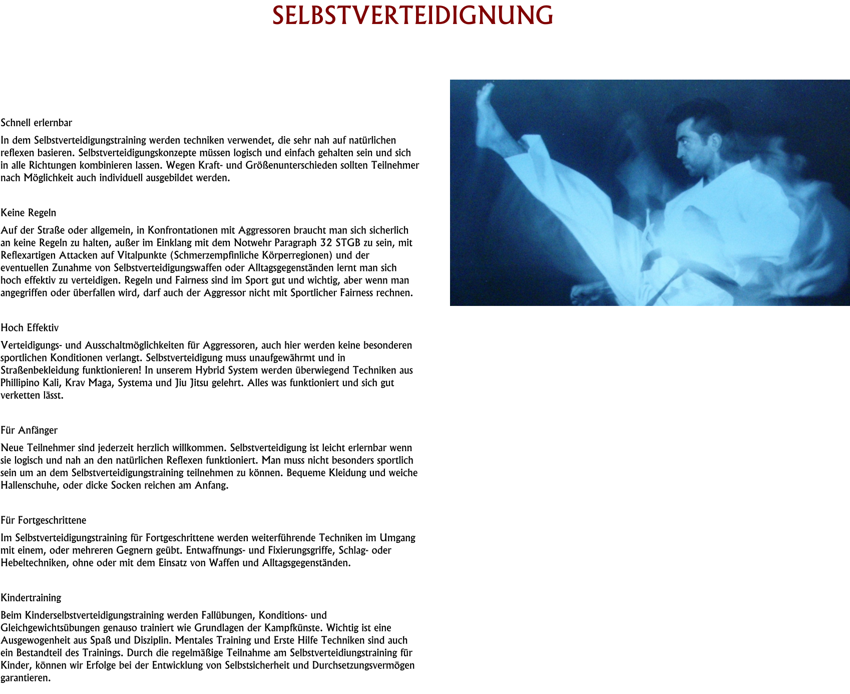 HISTORY SELBSTVERTEIDIGNUNG     Schnell erlernbar In dem Selbstverteidigungstraining werden techniken verwendet, die sehr nah auf natürlichen reflexen basieren. Selbstverteidigungskonzepte müssen logisch und einfach gehalten sein und sich in alle Richtungen kombinieren lassen. Wegen Kraft- und Größenunterschieden sollten Teilnehmer nach Möglichkeit auch individuell ausgebildet werden.  Keine Regeln Auf der Straße oder allgemein, in Konfrontationen mit Aggressoren braucht man sich sicherlich an keine Regeln zu halten, außer im Einklang mit dem Notwehr Paragraph 32 STGB zu sein, mit Reflexartigen Attacken auf Vitalpunkte (Schmerzempfinliche Körperregionen) und der eventuellen Zunahme von Selbstverteidigungswaffen oder Alltagsgegenständen lernt man sich hoch effektiv zu verteidigen. Regeln und Fairness sind im Sport gut und wichtig, aber wenn man angegriffen oder überfallen wird, darf auch der Aggressor nicht mit Sportlicher Fairness rechnen.  Hoch Effektiv Verteidigungs- und Ausschaltmöglichkeiten für Aggressoren, auch hier werden keine besonderen sportlichen Konditionen verlangt. Selbstverteidigung muss unaufgewährmt und in Straßenbekleidung funktionieren! In unserem Hybrid System werden überwiegend Techniken aus Phillipino Kali, Krav Maga, Systema und Jiu Jitsu gelehrt. Alles was funktioniert und sich gut verketten lässt.  Für Anfänger Neue Teilnehmer sind jederzeit herzlich willkommen. Selbstverteidigung ist leicht erlernbar wenn sie logisch und nah an den natürlichen Reflexen funktioniert. Man muss nicht besonders sportlich sein um an dem Selbstverteidigungstraining teilnehmen zu können. Bequeme Kleidung und weiche Hallenschuhe, oder dicke Socken reichen am Anfang.  Für Fortgeschrittene Im Selbstverteidigungstraining für Fortgeschrittene werden weiterführende Techniken im Umgang mit einem, oder mehreren Gegnern geübt. Entwaffnungs- und Fixierungsgriffe, Schlag- oder Hebeltechniken, ohne oder mit dem Einsatz von Waffen und Alltagsgegenständen.  Kindertraining Beim Kinderselbstverteidigungstraining werden Fallübungen, Konditions- und Gleichgewichtsübungen genauso trainiert wie Grundlagen der Kampfkünste. Wichtig ist eine Ausgewogenheit aus Spaß und Disziplin. Mentales Training und Erste Hilfe Techniken sind auch ein Bestandteil des Trainings. Durch die regelmäßige Teilnahme am Selbstverteidiungstraining für Kinder, können wir Erfolge bei der Entwicklung von Selbstsicherheit und Durchsetzungsvermögen garantieren.