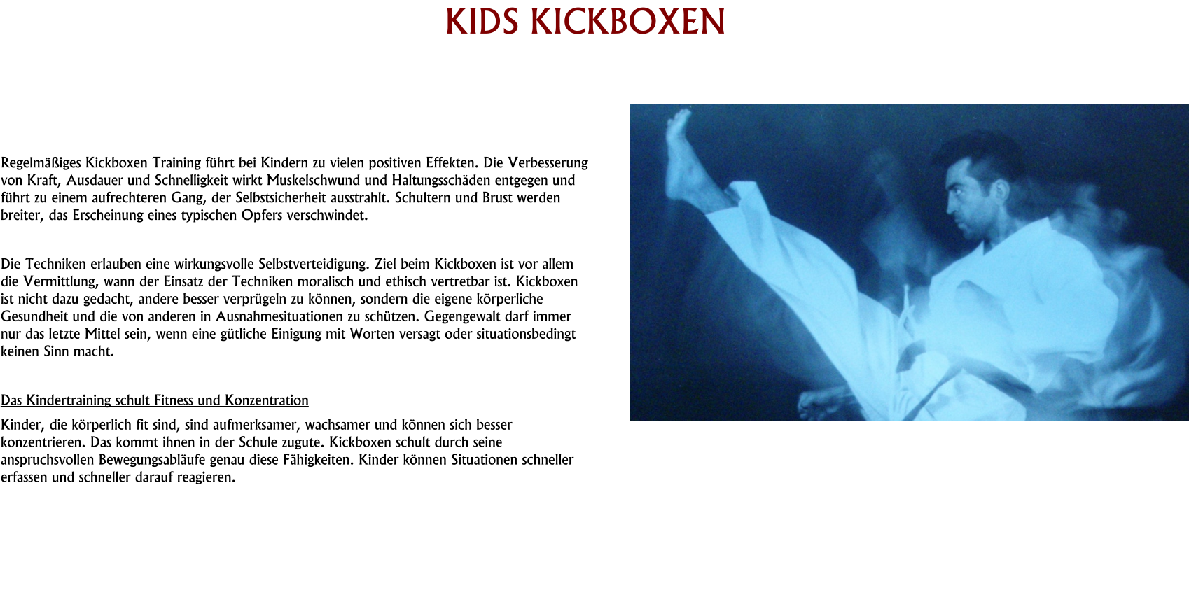 HISTORY KIDS KICKBOXEN     Regelmäßiges Kickboxen Training führt bei Kindern zu vielen positiven Effekten. Die Verbesserung von Kraft, Ausdauer und Schnelligkeit wirkt Muskelschwund und Haltungsschäden entgegen und führt zu einem aufrechteren Gang, der Selbstsicherheit ausstrahlt. Schultern und Brust werden breiter, das Erscheinung eines typischen Opfers verschwindet.  Die Techniken erlauben eine wirkungsvolle Selbstverteidigung. Ziel beim Kickboxen ist vor allem die Vermittlung, wann der Einsatz der Techniken moralisch und ethisch vertretbar ist. Kickboxen ist nicht dazu gedacht, andere besser verprügeln zu können, sondern die eigene körperliche Gesundheit und die von anderen in Ausnahmesituationen zu schützen. Gegengewalt darf immer nur das letzte Mittel sein, wenn eine gütliche Einigung mit Worten versagt oder situationsbedingt keinen Sinn macht.  Das Kindertraining schult Fitness und Konzentration Kinder, die körperlich fit sind, sind aufmerksamer, wachsamer und können sich besser konzentrieren. Das kommt ihnen in der Schule zugute. Kickboxen schult durch seine anspruchsvollen Bewegungsabläufe genau diese Fähigkeiten. Kinder können Situationen schneller erfassen und schneller darauf reagieren.